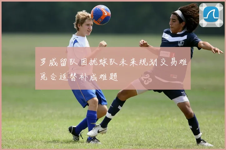 罗威留队困扰球队未来规划交易难觅合适替补成难题