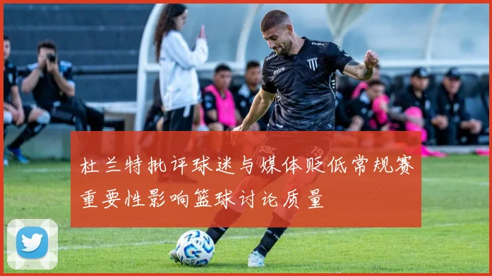 杜兰特批评球迷与媒体贬低常规赛重要性影响篮球讨论质量