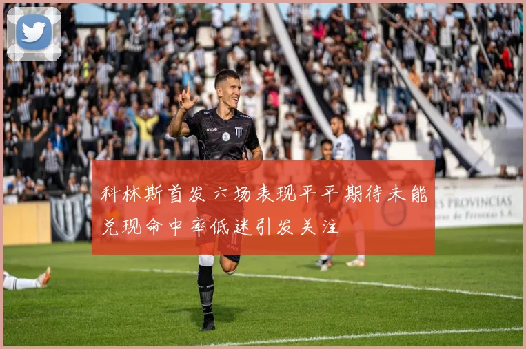 科林斯首发六场表现平平期待未能兑现命中率低迷引发关注