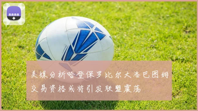 美媒分析哈登保罗比尔大洛巴图姆交易资格或将引发联盟震荡