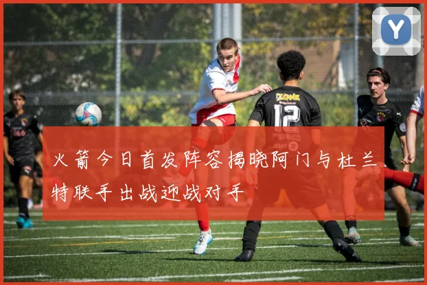 火箭今日首发阵容揭晓阿门与杜兰特联手出战迎战对手