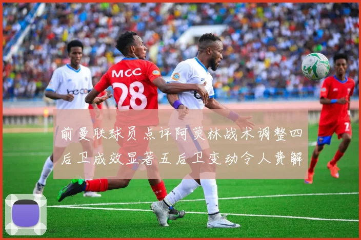 前曼联球员点评阿莫林战术调整四后卫成效显著五后卫变动令人费解