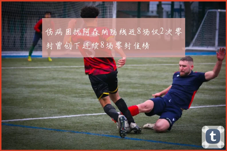 伤病困扰阿森纳防线近8场仅2次零封曾创下连续8场零封佳绩