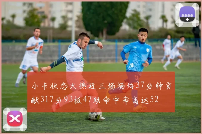 小卡状态火热近三场场均37分钟贡献317分93板47助命中率高达52