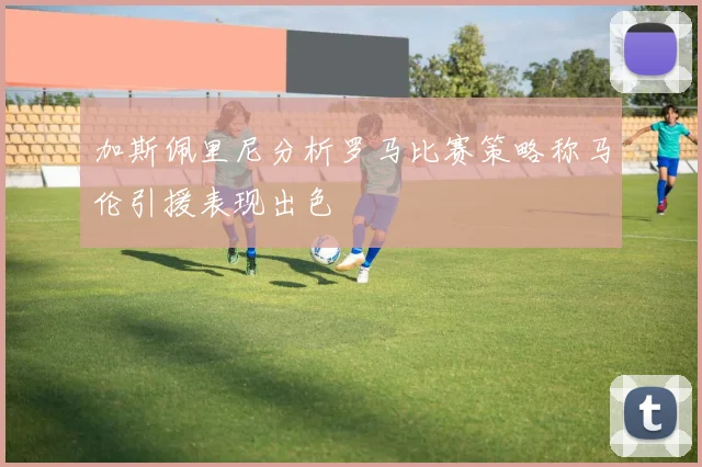 加斯佩里尼分析罗马比赛策略称马伦引援表现出色