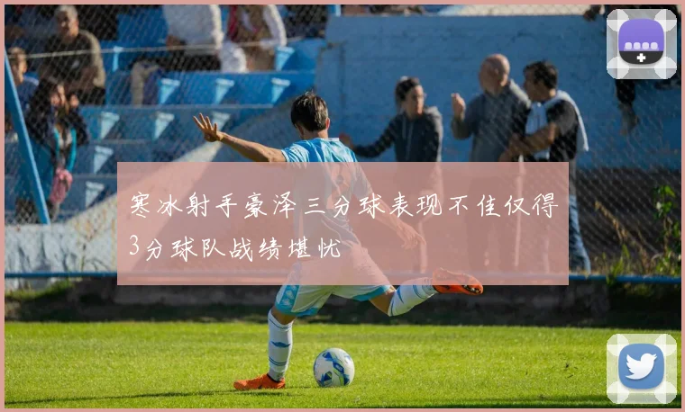 寒冰射手豪泽三分球表现不佳仅得3分球队战绩堪忧