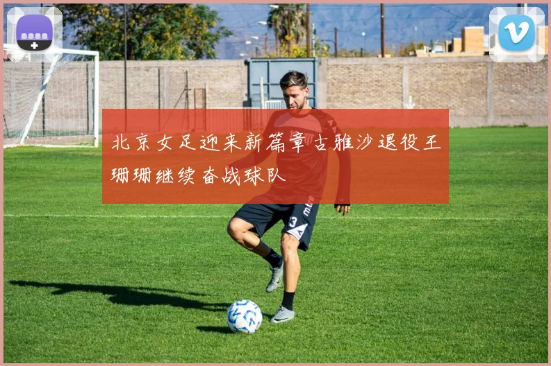 北京女足迎来新篇章古雅沙退役王珊珊继续奋战球队