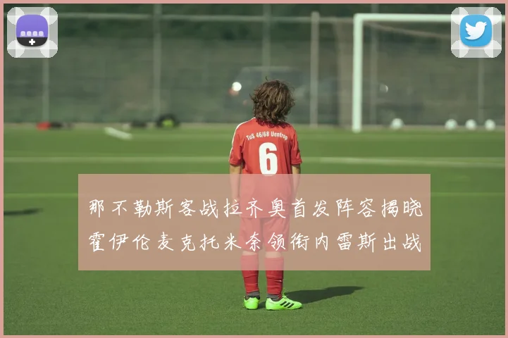 那不勒斯客战拉齐奥首发阵容揭晓霍伊伦麦克托米奈领衔内雷斯出战