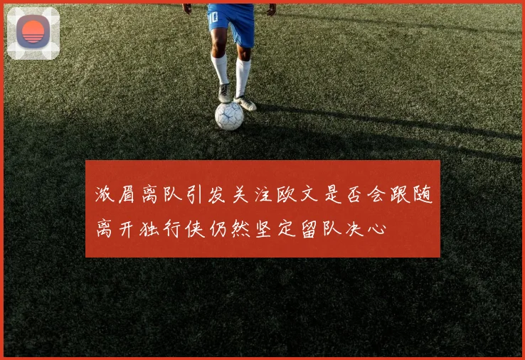 浓眉离队引发关注欧文是否会跟随离开独行侠仍然坚定留队决心