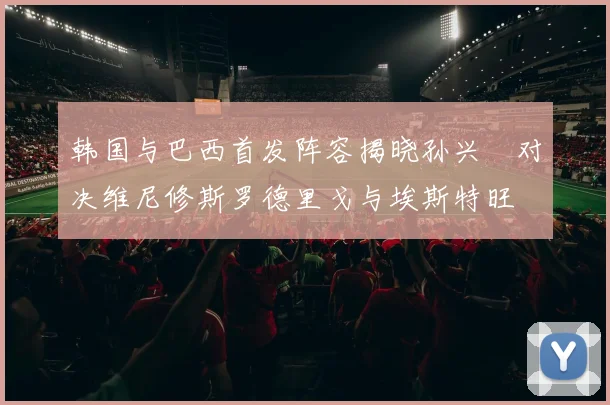 韩国与巴西首发阵容揭晓孙兴慜对决维尼修斯罗德里戈与埃斯特旺