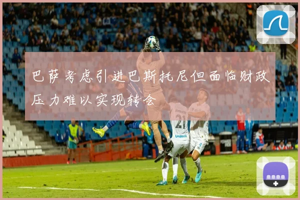 巴萨考虑引进巴斯托尼但面临财政压力难以实现转会