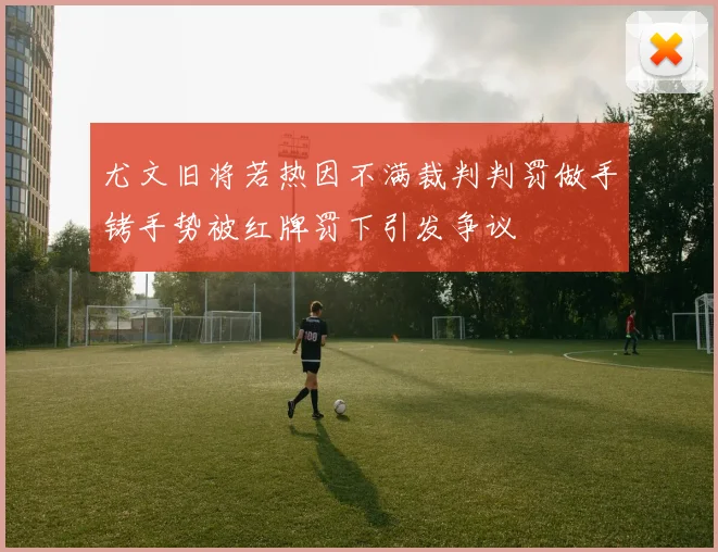 尤文旧将若热因不满裁判判罚做手铐手势被红牌罚下引发争议