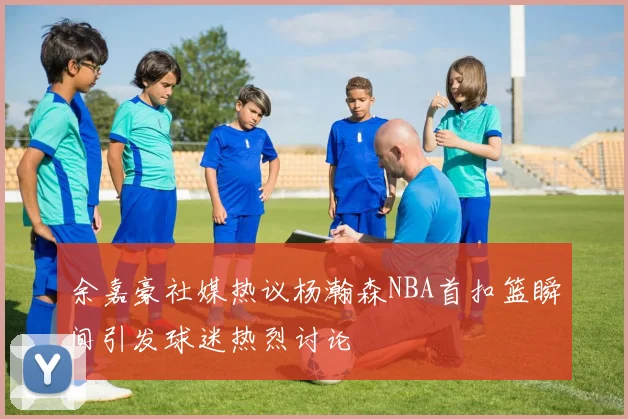 余嘉豪社媒热议杨瀚森NBA首扣篮瞬间引发球迷热烈讨论