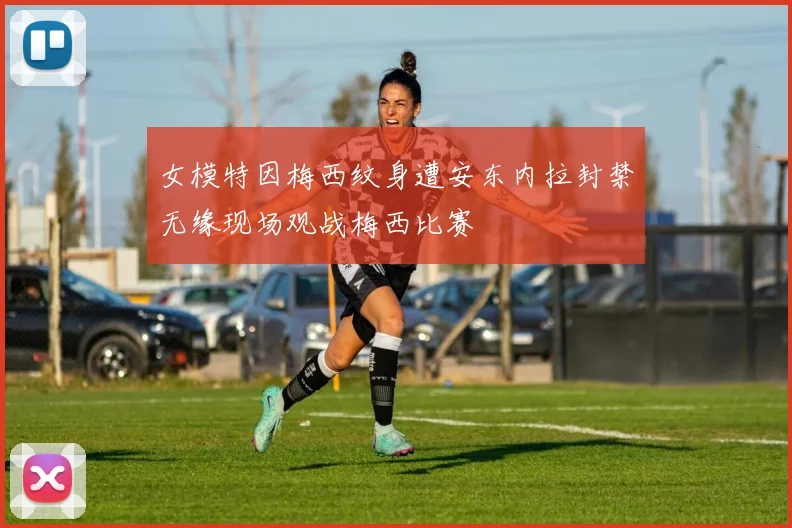 女模特因梅西纹身遭安东内拉封禁无缘现场观战梅西比赛