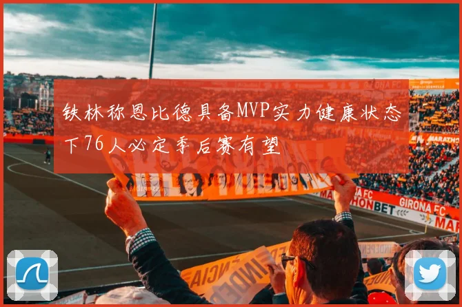 铁林称恩比德具备MVP实力健康状态下76人必定季后赛有望