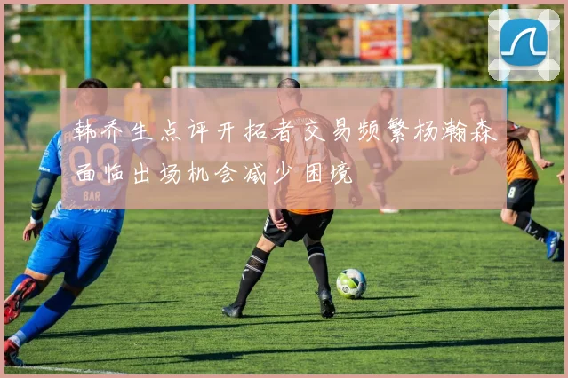 韩乔生点评开拓者交易频繁杨瀚森面临出场机会减少困境