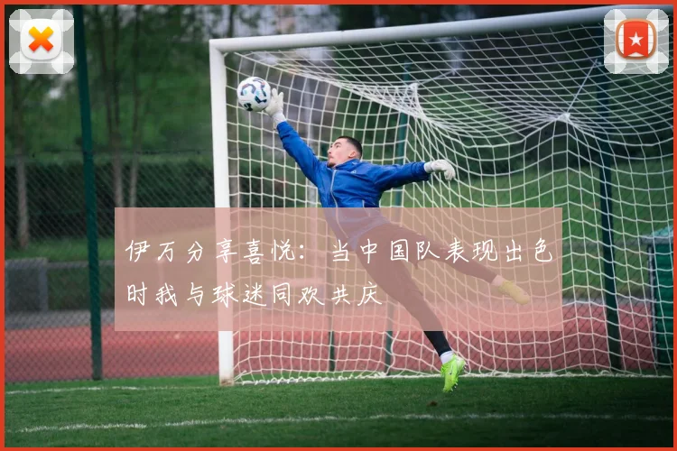 伊万分享喜悦：当中国队表现出色时我与球迷同欢共庆