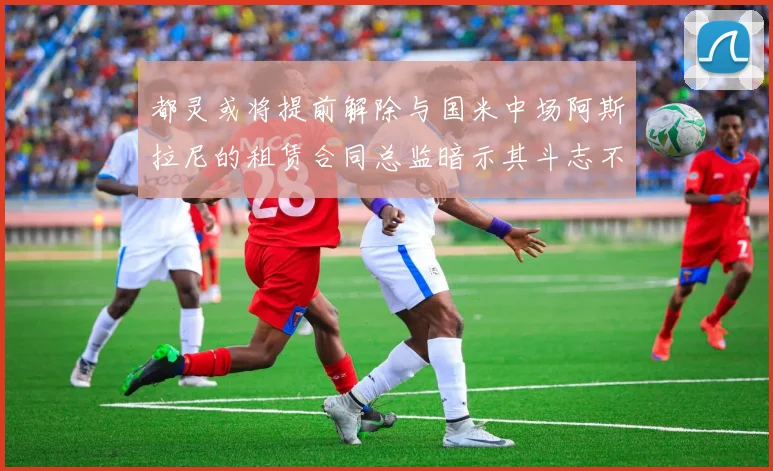 都灵或将提前解除与国米中场阿斯拉尼的租赁合同总监暗示其斗志不足