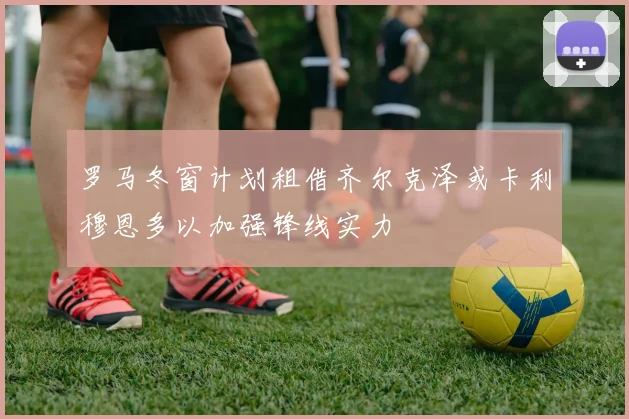 罗马冬窗计划租借齐尔克泽或卡利穆恩多以加强锋线实力