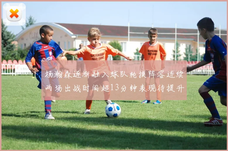 杨瀚森逐渐融入球队轮换阵容连续两场出战时间超13分钟表现待提升