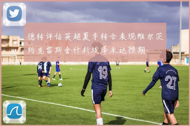 德转评估英超夏季转会表现维尔茨约克雷斯舍什科埃泽未达预期