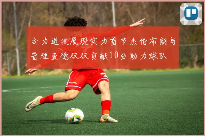 合力进攻展现实力首节杰伦布朗与普理查德双双贡献10分助力球队