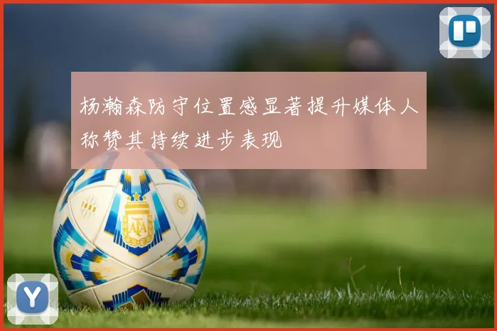 杨瀚森防守位置感显著提升媒体人称赞其持续进步表现