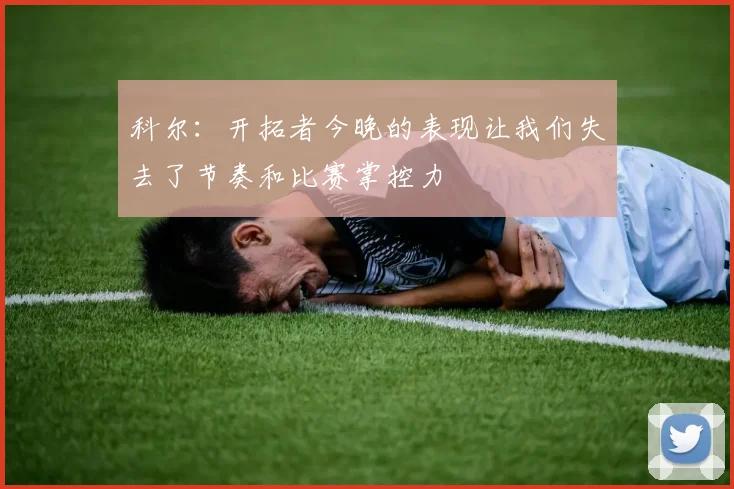 科尔：开拓者今晚的表现让我们失去了节奏和比赛掌控力