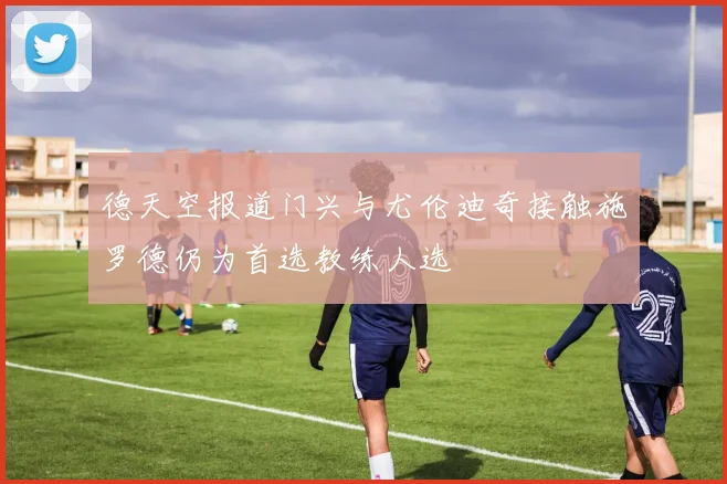 德天空报道门兴与尤伦迪奇接触施罗德仍为首选教练人选