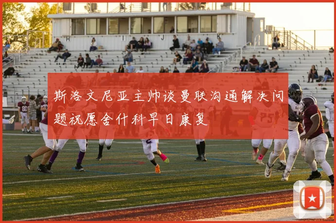 斯洛文尼亚主帅谈曼联沟通解决问题祝愿舍什科早日康复