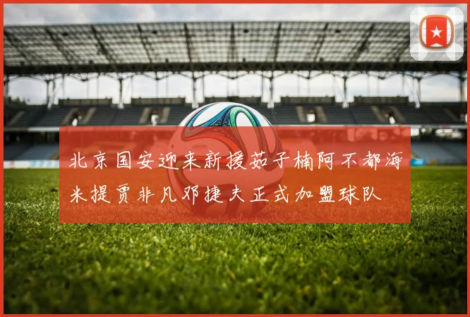 北京国安迎来新援茹子楠阿不都海米提贾非凡邓捷夫正式加盟球队