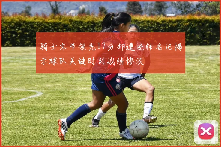 骑士末节领先17分却遭逆转名记揭示球队关键时刻战绩惨淡