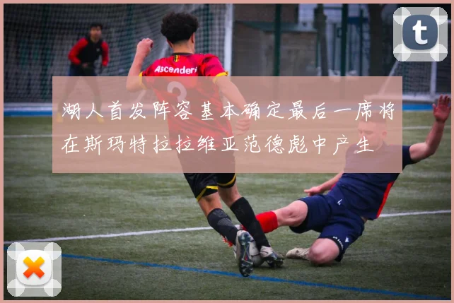 湖人首发阵容基本确定最后一席将在斯玛特拉拉维亚范德彪中产生