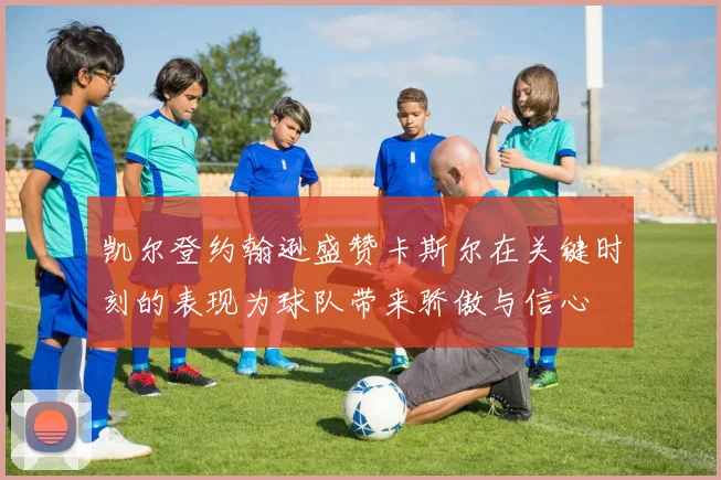 凯尔登约翰逊盛赞卡斯尔在关键时刻的表现为球队带来骄傲与信心