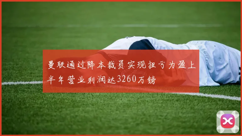 曼联通过降本裁员实现扭亏为盈上半年营业利润达3260万镑