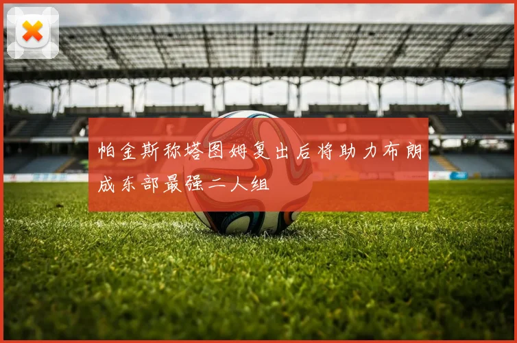 帕金斯称塔图姆复出后将助力布朗成东部最强二人组