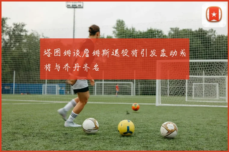 塔图姆谈詹姆斯退役将引发轰动或将与乔丹齐名