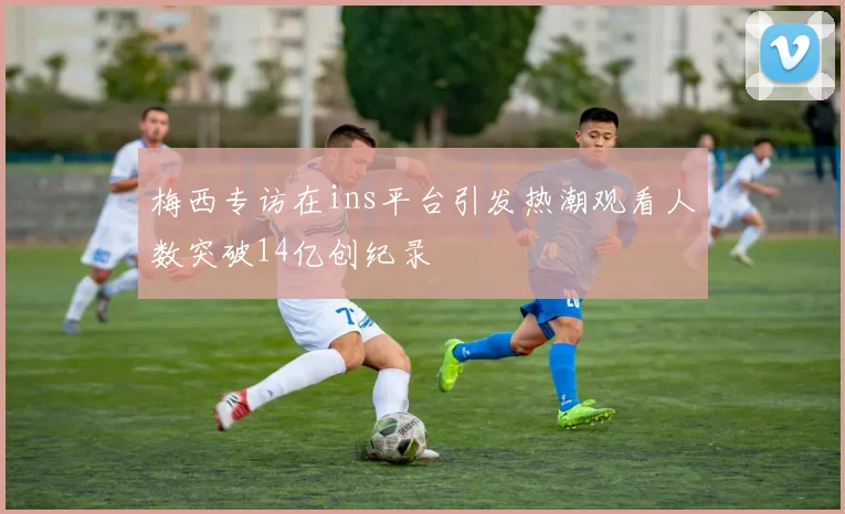 梅西专访在ins平台引发热潮观看人数突破14亿创纪录