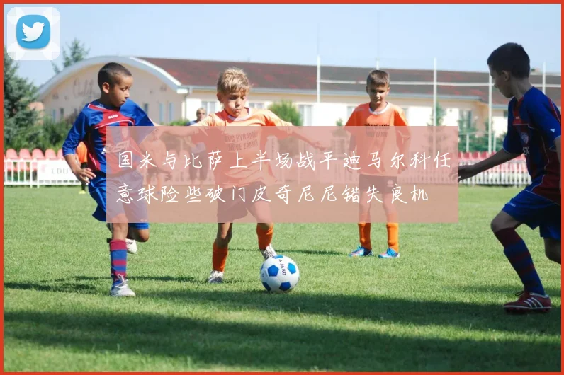 国米与比萨上半场战平迪马尔科任意球险些破门皮奇尼尼错失良机